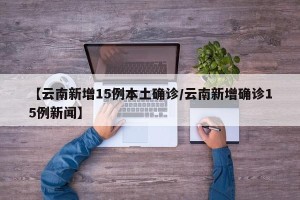 【云南新增15例本土确诊/云南新增确诊15例新闻】