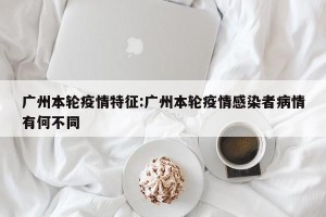 广州本轮疫情特征:广州本轮疫情感染者病情有何不同