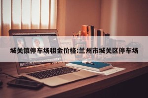 城关镇停车场租金价格:兰州市城关区停车场