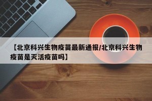 【北京科兴生物疫苗最新通报/北京科兴生物疫苗是灭活疫苗吗】