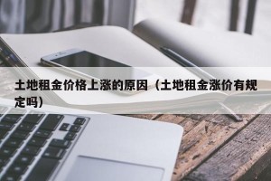 土地租金价格上涨的原因（土地租金涨价有规定吗）