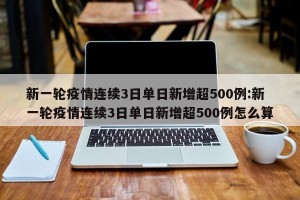 新一轮疫情连续3日单日新增超500例:新一轮疫情连续3日单日新增超500例怎么算