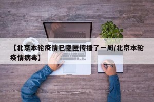 【北京本轮疫情已隐匿传播了一周/北京本轮疫情病毒】