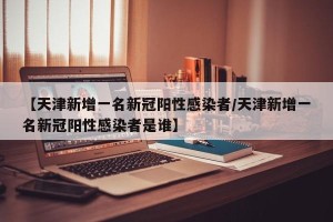 【天津新增一名新冠阳性感染者/天津新增一名新冠阳性感染者是谁】
