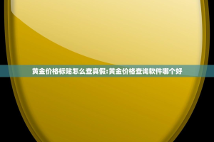 黄金价格标贴怎么查真假:黄金价格查询软件哪个好