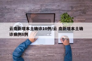 云南新增本土确诊10例/云 南新增本土确诊病例8例
