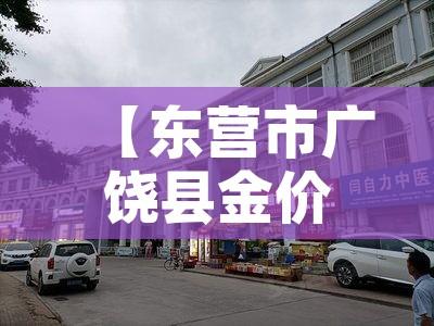 【东营市广饶县金价多少钱,东营市黄金价格】 【东营市广饶县金价多少钱,东营市黄金价格】