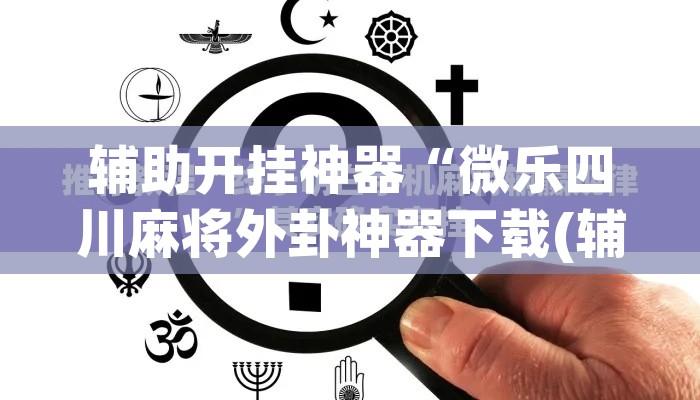 辅助开挂神器“微乐四川麻将外卦神器下载(辅助神器)开挂详细教程