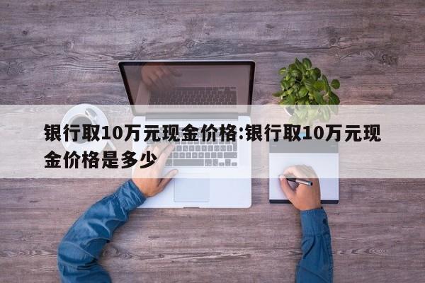 银行取10万元现金价格:银行取10万元现金价格是多少