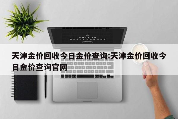 天津金价回收今日金价查询:天津金价回收今日金价查询官网