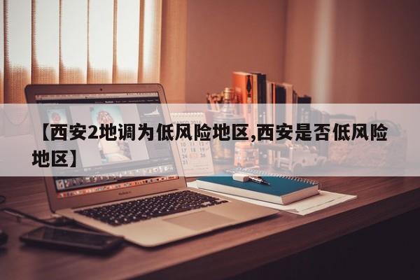 【西安2地调为低风险地区,西安是否低风险地区】
