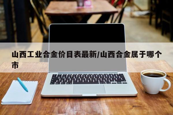 山西工业合金价目表最新/山西合金属于哪个市