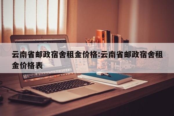 云南省邮政宿舍租金价格:云南省邮政宿舍租金价格表
