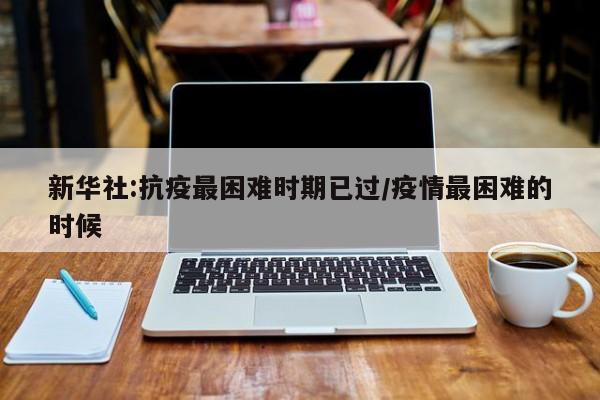 新华社:抗疫最困难时期已过/疫情最困难的时候
