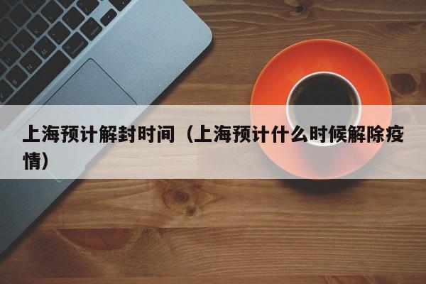 上海预计解封时间(上海预计什么时候解除疫情)