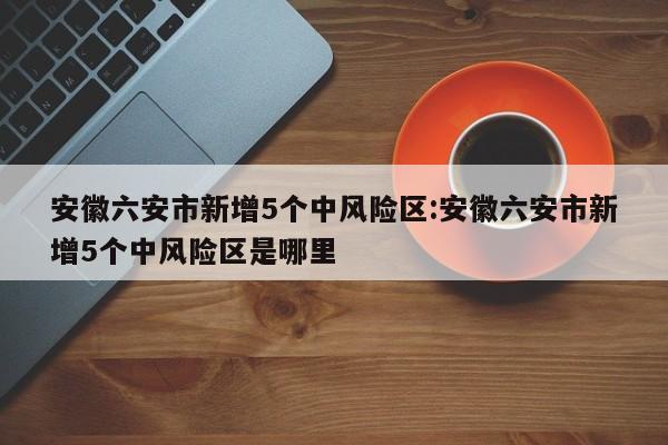 安徽六安市新增5个中风险区:安徽六安市新增5个中风险区是哪里