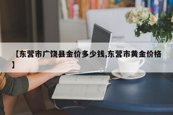 【东营市广饶县金价多少钱,东营市黄金价格】