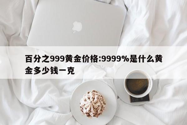 百分之999黄金价格:9999%是什么黄金多少钱一克