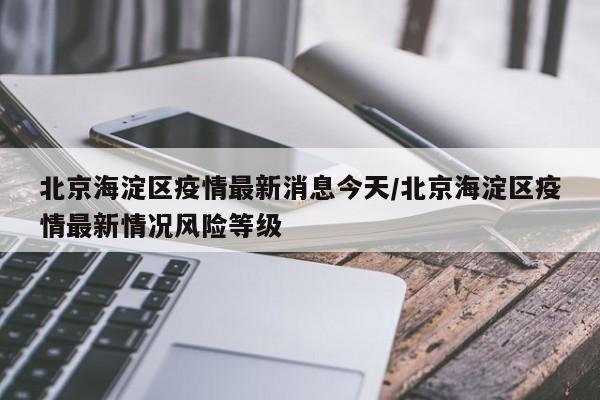 北京海淀区疫情最新消息今天/北京海淀区疫情最新情况风险等级
