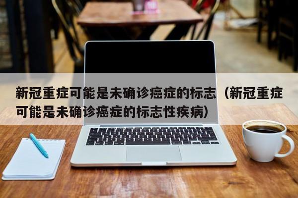 新冠重症可能是未确诊癌症的标志(新冠重症可能是未确诊癌症的标志性疾病)