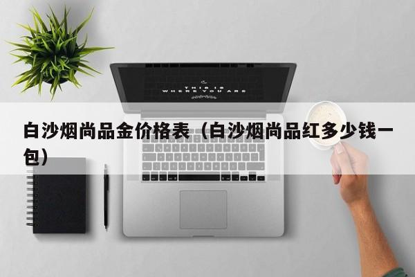 白沙烟尚品金价格表(白沙烟尚品红多少钱一包)