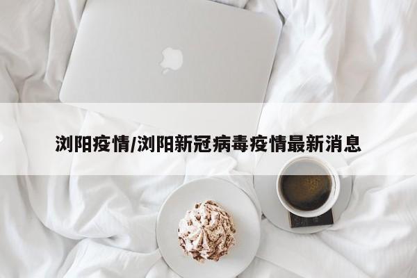 浏阳疫情/浏阳新冠病毒疫情最新消息