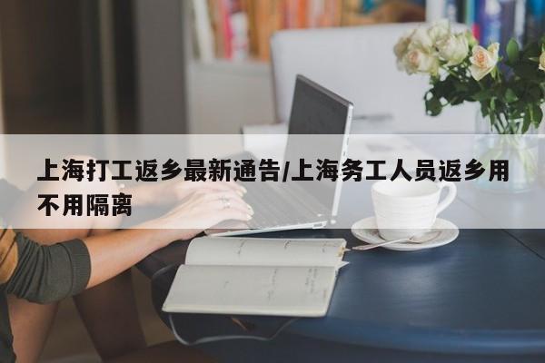 上海打工返乡最新通告/上海务工人员返乡用不用隔离