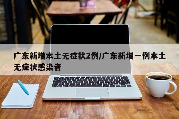 广东新增本土无症状2例/广东新增一例本土无症状感染者