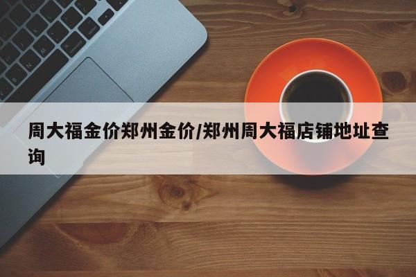 周大福金价郑州金价/郑州周大福店铺地址查询