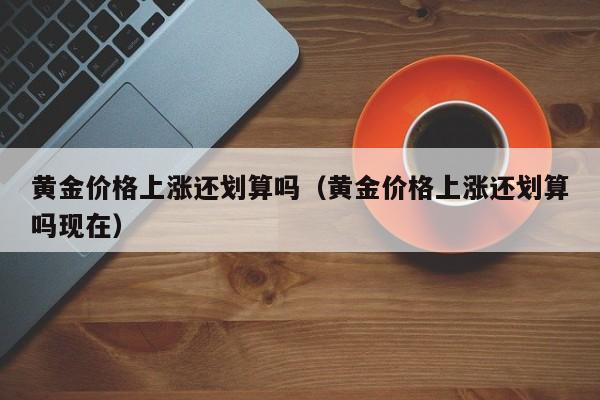 黄金价格上涨还划算吗(黄金价格上涨还划算吗现在)