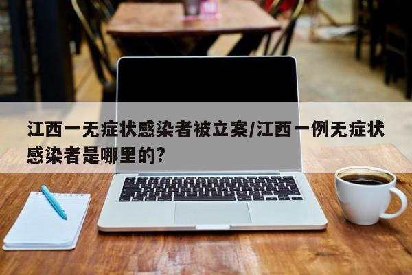 江西一无症状感染者被立案/江西一例无症状感染者是哪里的?