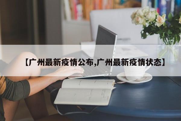 【广州最新疫情公布,广州最新疫情状态】