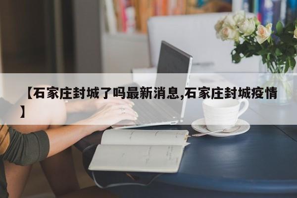 【石家庄封城了吗最新消息,石家庄封城疫情】