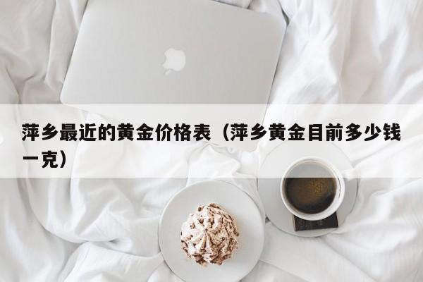萍乡最近的黄金价格表(萍乡黄金目前多少钱一克)