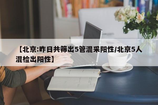 【北京:昨日共筛出5管混采阳性/北京5人混检出阳性】