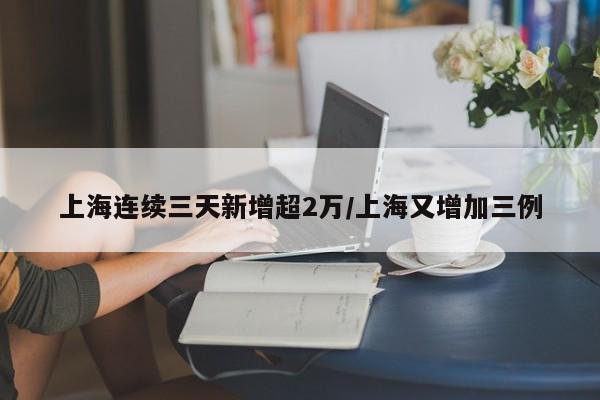 上海连续三天新增超2万/上海又增加三例